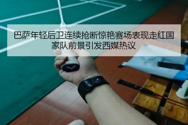 巴萨年轻后卫连续抢断惊艳赛场表现走红国家队前景引发西媒热议