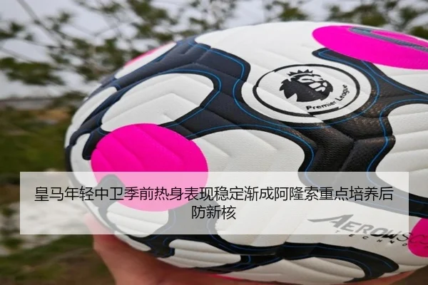 皇马年轻中卫季前热身表现稳定渐成阿隆索重点培养后防新核