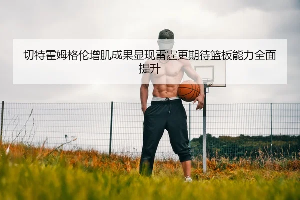 切特霍姆格伦增肌成果显现雷霆更期待篮板能力全面提升